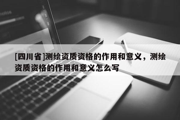 [四川省]测绘资质资格的作用和意义，测绘资质资格的作用和意义怎么写