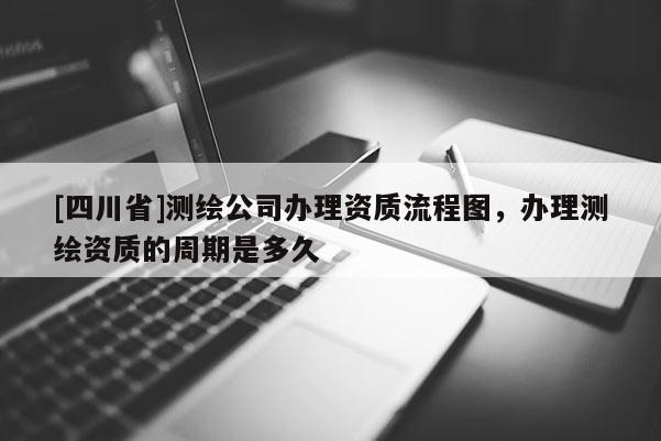 [四川省]测绘公司办理资质流程图，办理测绘资质的周期是多久