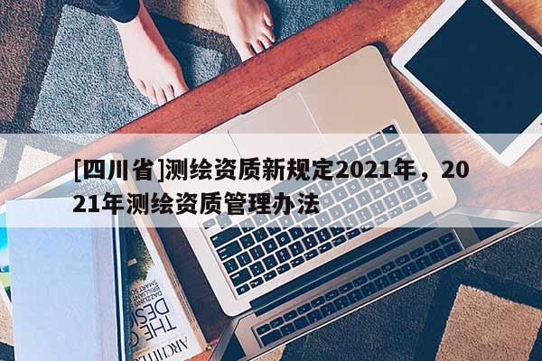[四川省]测绘资质新规定2021年，2021年测绘资质管理办法