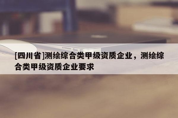 [四川省]测绘综合类甲级资质企业，测绘综合类甲级资质企业要求
