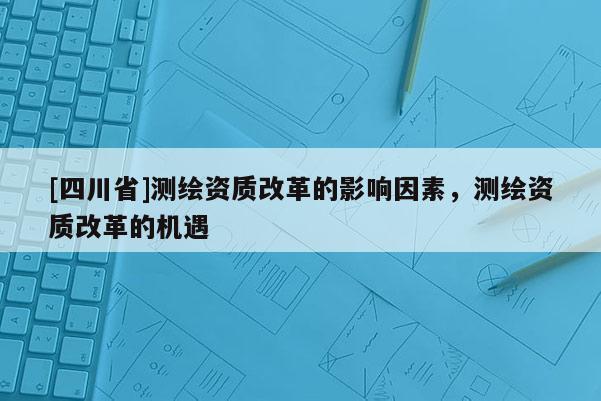 [四川省]测绘资质改革的影响因素，测绘资质改革的机遇