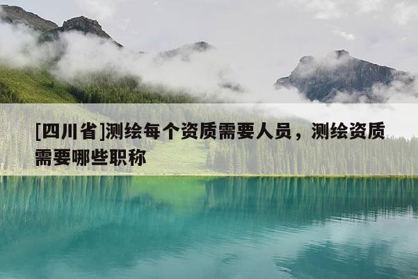 [四川省]测绘每个资质需要人员，测绘资质需要哪些职称