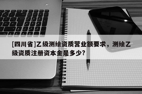 [四川省]乙级测绘资质营业额要求，测绘乙级资质注册资本金是多少?
