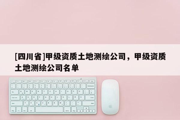 [四川省]甲级资质土地测绘公司，甲级资质土地测绘公司名单