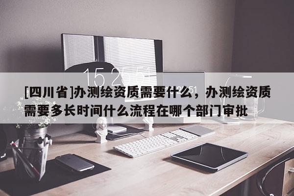[四川省]办测绘资质需要什么，办测绘资质需要多长时间什么流程在哪个部门审批