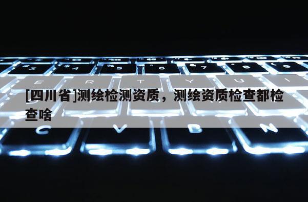 [四川省]测绘检测资质，测绘资质检查都检查啥