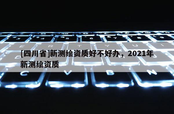 [四川省]新测绘资质好不好办，2021年新测绘资质