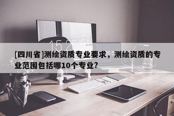[四川省]测绘资质专业要求，测绘资质的专业范围包括哪10个专业?