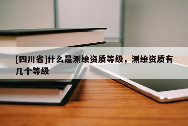 [四川省]什么是测绘资质等级，测绘资质有几个等级