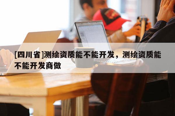 [四川省]测绘资质能不能开发，测绘资质能不能开发商做