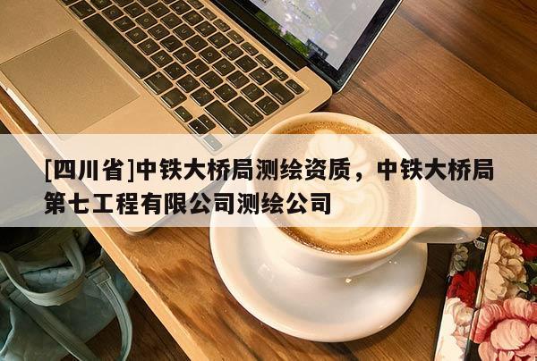 [四川省]中铁大桥局测绘资质，中铁大桥局第七工程有限公司测绘公司