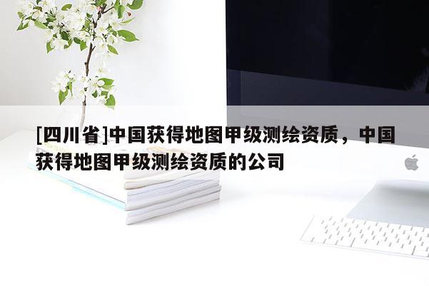[四川省]中国获得地图甲级测绘资质，中国获得地图甲级测绘资质的公司