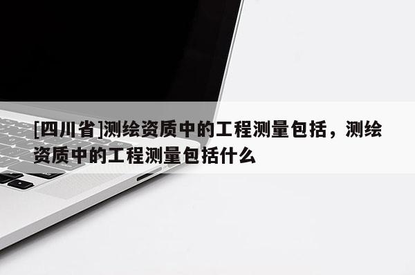 [四川省]测绘资质中的工程测量包括，测绘资质中的工程测量包括什么