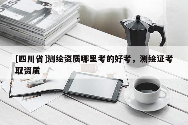 [四川省]测绘资质哪里考的好考，测绘证考取资质
