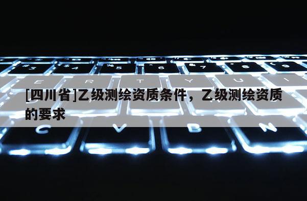 [四川省]乙级测绘资质条件，乙级测绘资质的要求