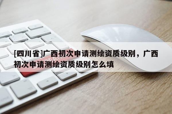 [四川省]广西初次申请测绘资质级别，广西初次申请测绘资质级别怎么填