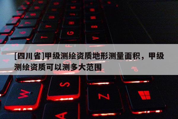[四川省]甲级测绘资质地形测量面积，甲级测绘资质可以测多大范围