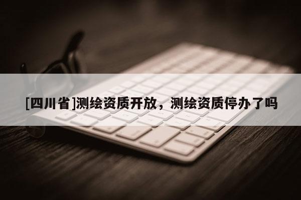 [四川省]测绘资质开放，测绘资质停办了吗