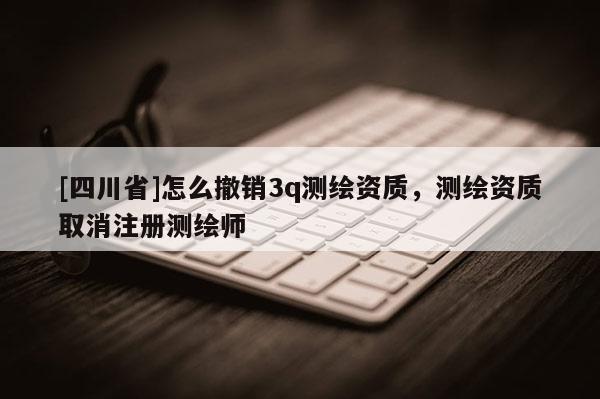 [四川省]怎么撤销3q测绘资质，测绘资质取消注册测绘师