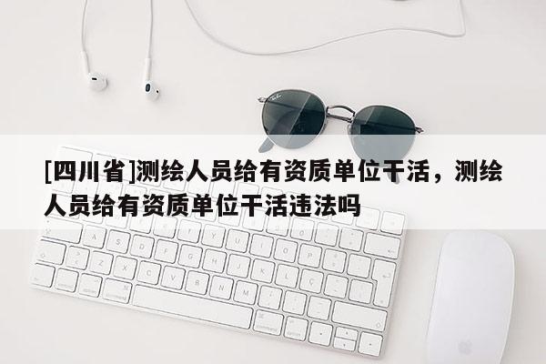 [四川省]测绘人员给有资质单位干活，测绘人员给有资质单位干活违法吗