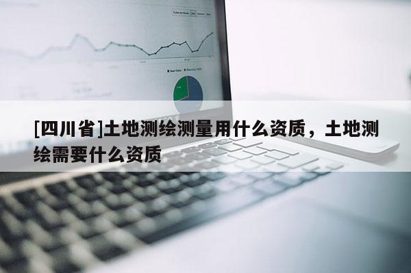 [四川省]土地测绘测量用什么资质，土地测绘需要什么资质
