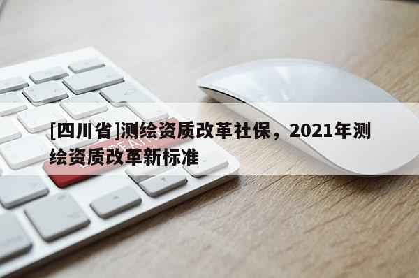 [四川省]测绘资质改革社保，2021年测绘资质改革新标准