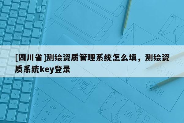 [四川省]测绘资质管理系统怎么填，测绘资质系统key登录