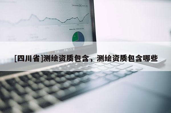 [四川省]测绘资质包含，测绘资质包含哪些