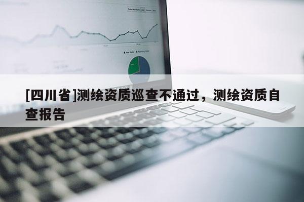 [四川省]测绘资质巡查不通过，测绘资质自查报告