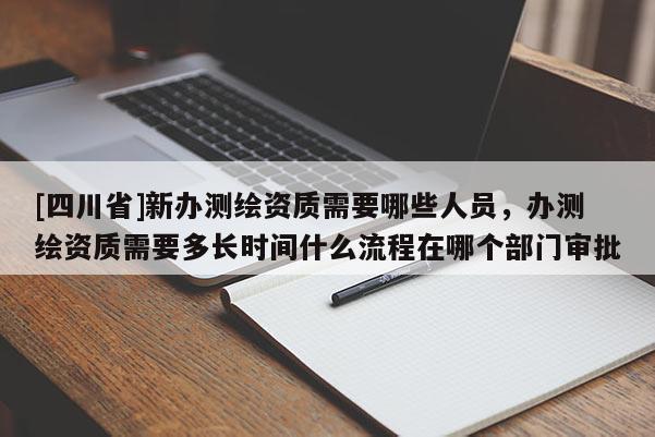 [四川省]新办测绘资质需要哪些人员，办测绘资质需要多长时间什么流程在哪个部门审批