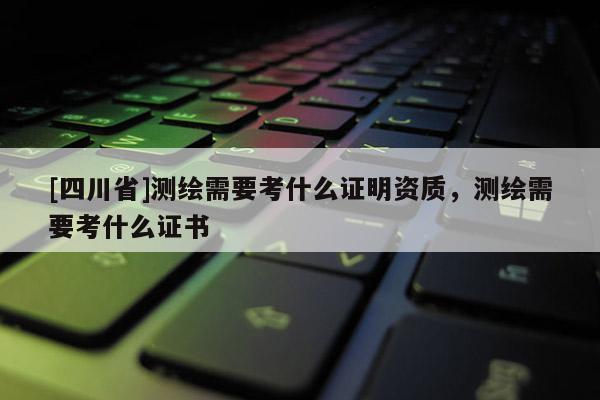 [四川省]测绘需要考什么证明资质，测绘需要考什么证书