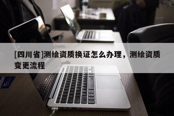 [四川省]测绘资质换证怎么办理，测绘资质变更流程