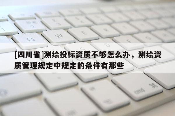 [四川省]测绘投标资质不够怎么办，测绘资质管理规定中规定的条件有那些