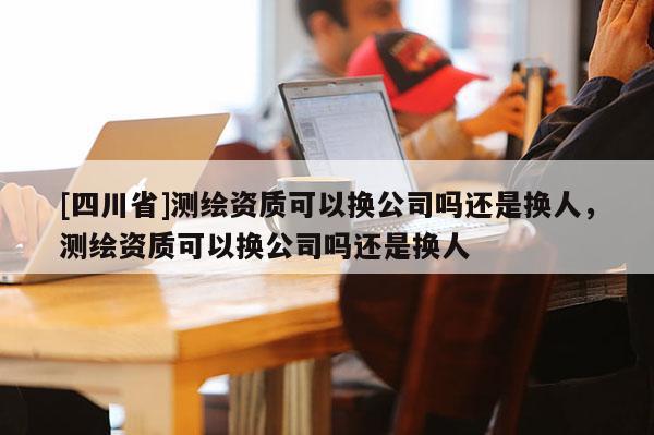 [四川省]测绘资质可以换公司吗还是换人，测绘资质可以换公司吗还是换人