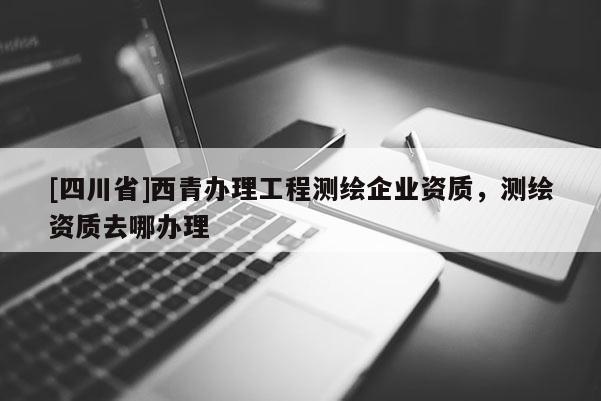 [四川省]西青办理工程测绘企业资质，测绘资质去哪办理