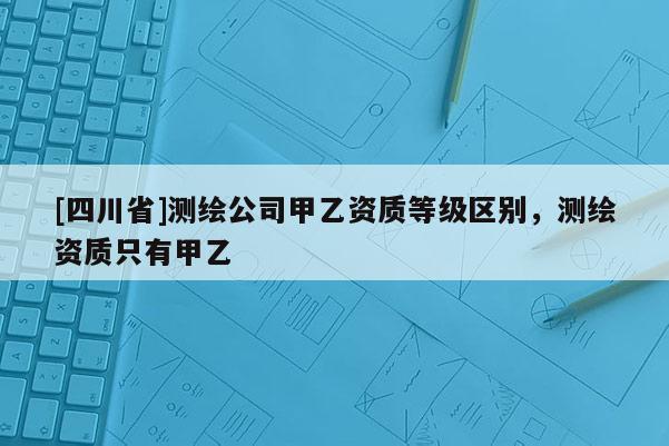 [四川省]测绘公司甲乙资质等级区别，测绘资质只有甲乙