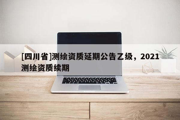 [四川省]测绘资质延期公告乙级，2021测绘资质续期