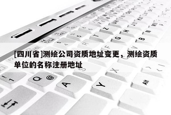 [四川省]测绘公司资质地址变更，测绘资质单位的名称注册地址