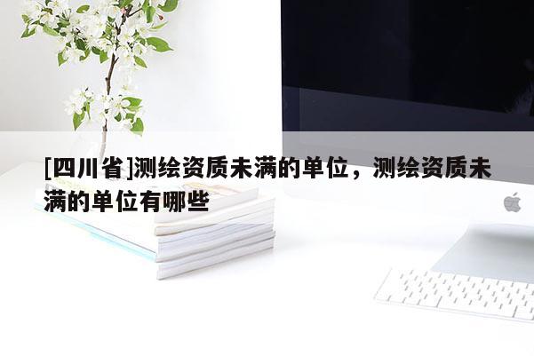 [四川省]测绘资质未满的单位，测绘资质未满的单位有哪些