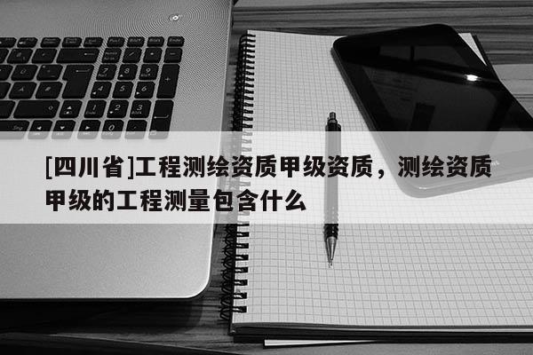 [四川省]工程测绘资质甲级资质，测绘资质甲级的工程测量包含什么