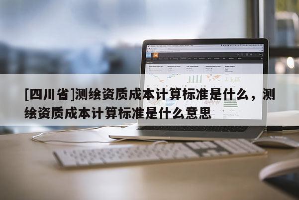 [四川省]测绘资质成本计算标准是什么，测绘资质成本计算标准是什么意思