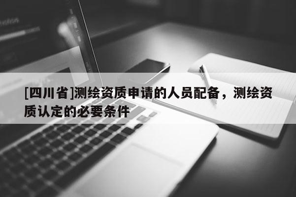[四川省]测绘资质申请的人员配备，测绘资质认定的必要条件