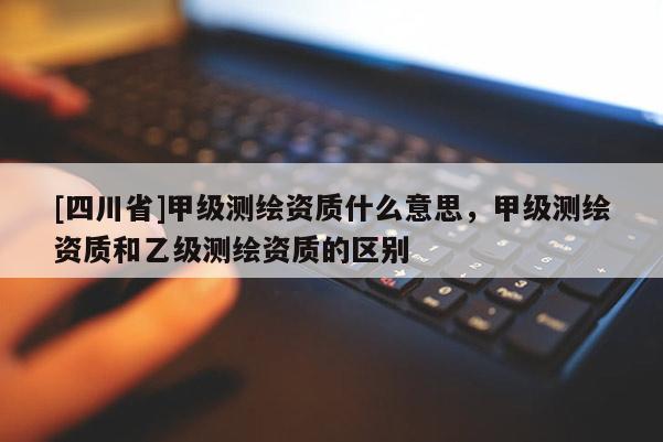 [四川省]甲级测绘资质什么意思，甲级测绘资质和乙级测绘资质的区别