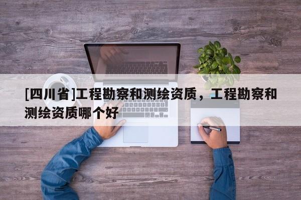 [四川省]工程勘察和测绘资质，工程勘察和测绘资质哪个好