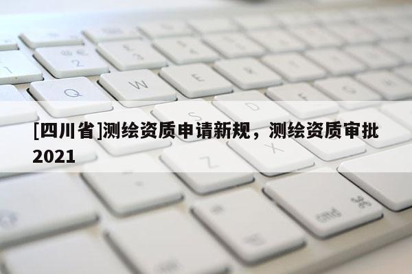 [四川省]测绘资质申请新规，测绘资质审批2021