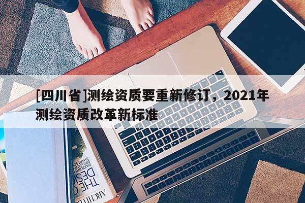 [四川省]测绘资质要重新修订，2021年测绘资质改革新标准
