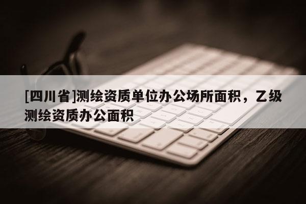 [四川省]测绘资质单位办公场所面积，乙级测绘资质办公面积