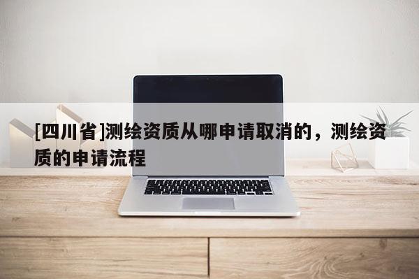 [四川省]测绘资质从哪申请取消的，测绘资质的申请流程