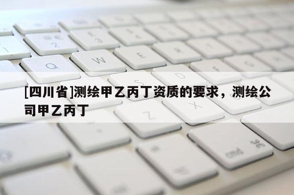 [四川省]测绘甲乙丙丁资质的要求，测绘公司甲乙丙丁