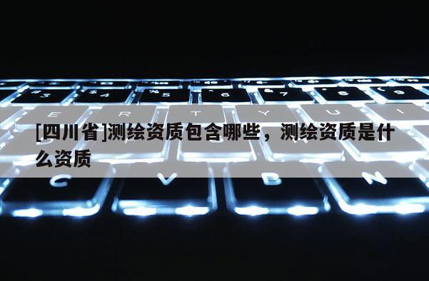 [四川省]测绘资质包含哪些，测绘资质是什么资质
